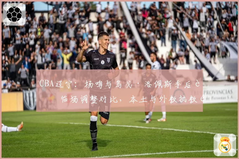 CBA辽宁：杨鸣与乌戈·洛佩斯季后赛临场调整对比，本土与外教执教风格差异