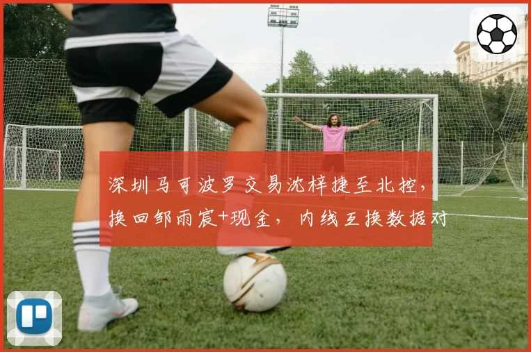深圳马可波罗交易沈梓捷至北控，换回邹雨宸+现金，内线互换数据对比揭示双赢