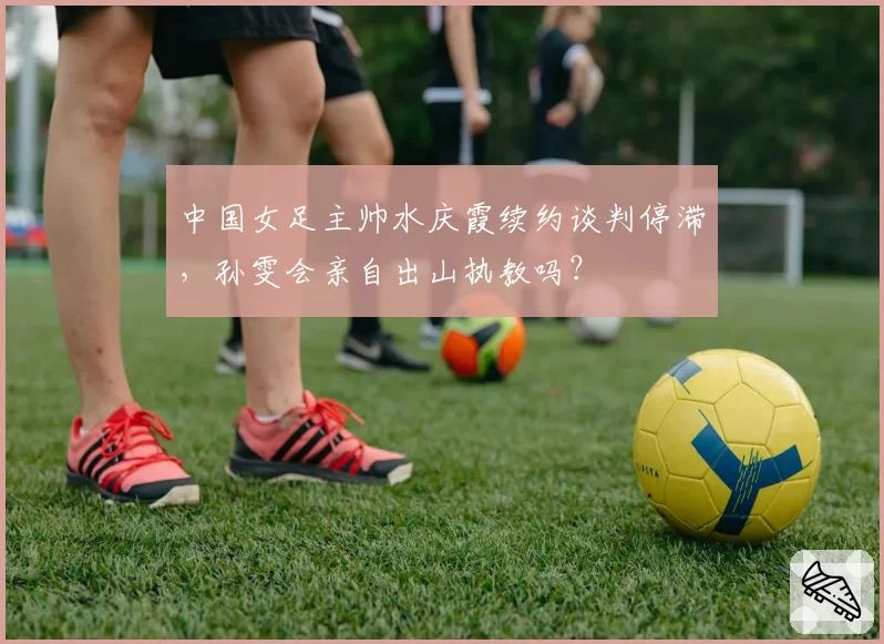 中国女足主帅水庆霞续约谈判停滞，孙雯会亲自出山执教吗？