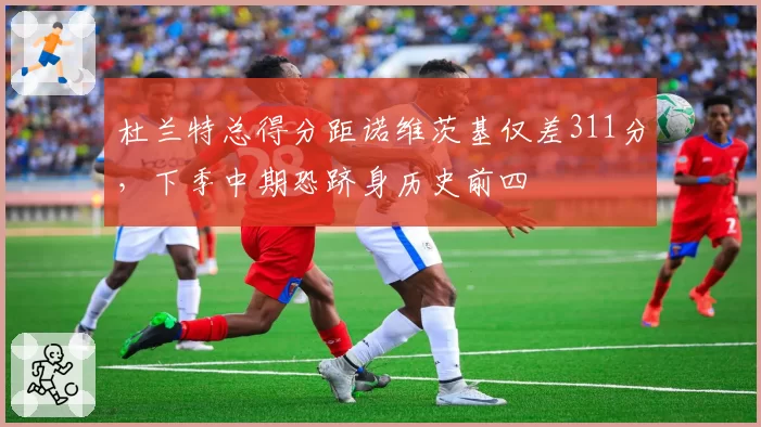 杜兰特总得分距诺维茨基仅差311分，下季中期恐跻身历史前四