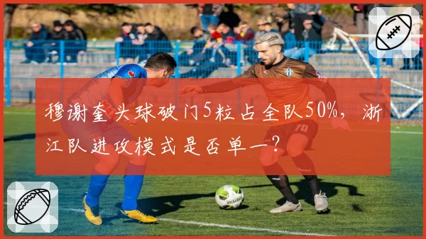 穆谢奎头球破门5粒占全队50%，浙江队进攻模式是否单一？