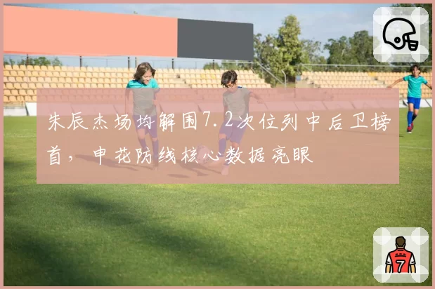 朱辰杰场均解围7.2次位列中后卫榜首，申花防线核心数据亮眼