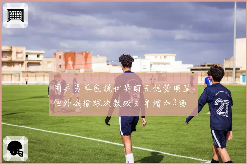 国乒男单包揽世界前五优势明显，但外战输球次数较去年增加3场