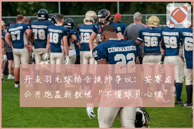 丹麦羽毛球协会换帅争议：安赛龙公开炮轰新教练“不懂球员心理”