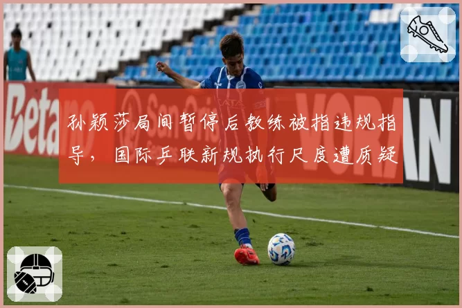 孙颖莎局间暂停后教练被指违规指导，国际乒联新规执行尺度遭质疑