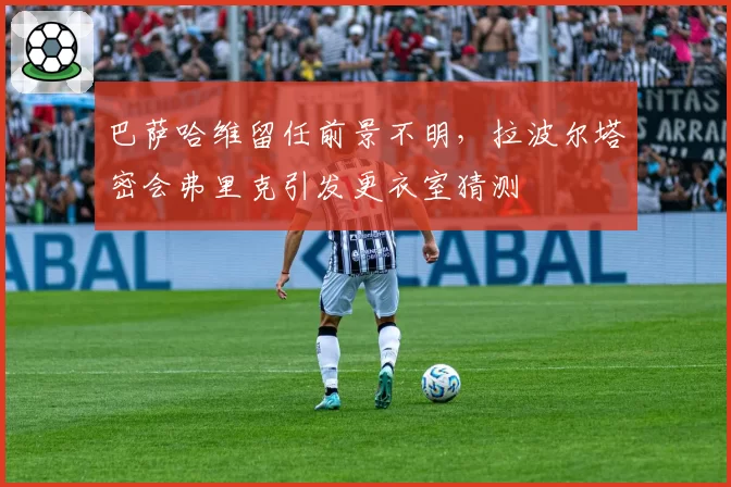巴萨哈维留任前景不明，拉波尔塔密会弗里克引发更衣室猜测