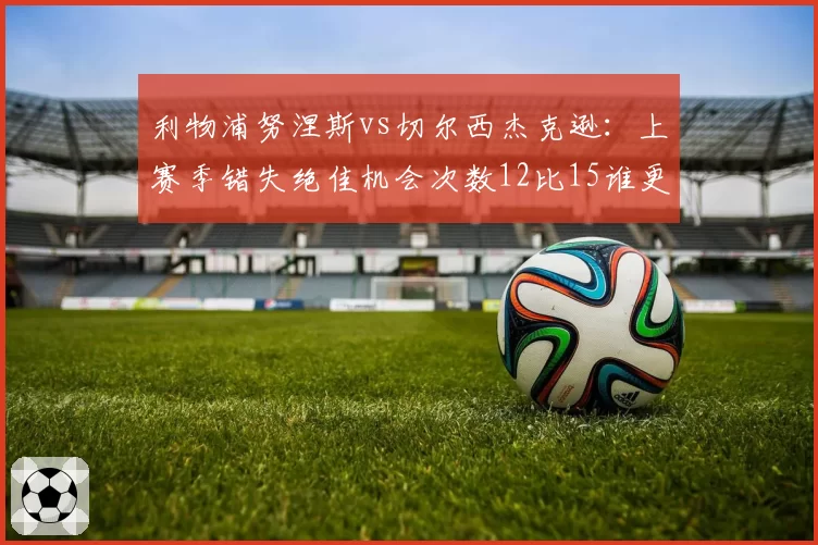 利物浦努涅斯vs切尔西杰克逊：上赛季错失绝佳机会次数12比15谁更浪费