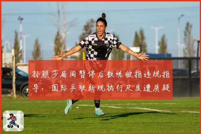 孙颖莎局间暂停后教练被指违规指导，国际乒联新规执行尺度遭质疑