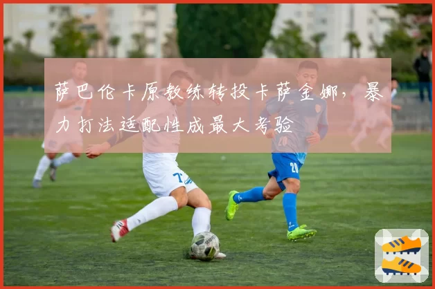 萨巴伦卡原教练转投卡萨金娜，暴力打法适配性成最大考验