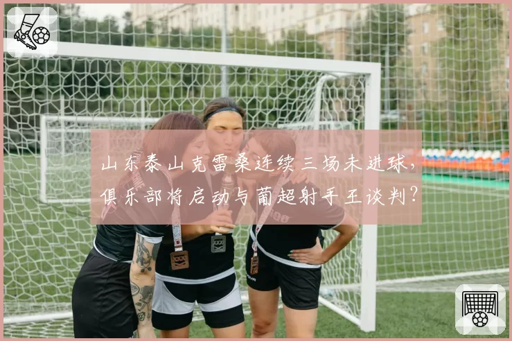 山东泰山克雷桑连续三场未进球，俱乐部将启动与葡超射手王谈判？