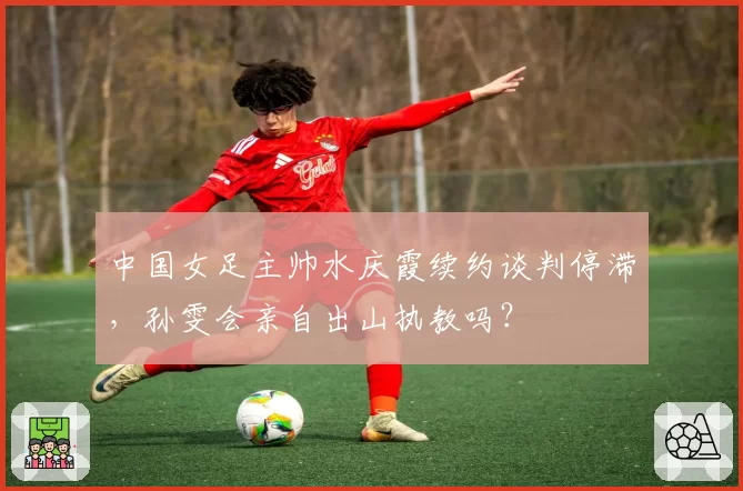 中国女足主帅水庆霞续约谈判停滞，孙雯会亲自出山执教吗？