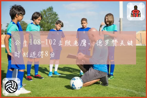 公牛108-102击败老鹰，德罗赞关键时刻连得8分