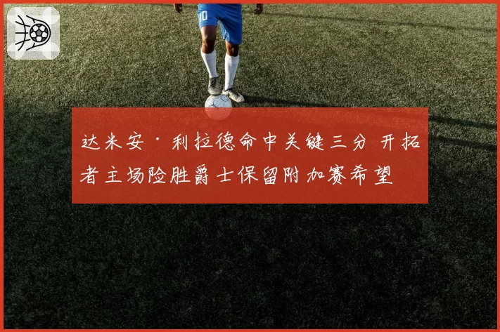 达米安·利拉德命中关键三分 开拓者主场险胜爵士保留附加赛希望