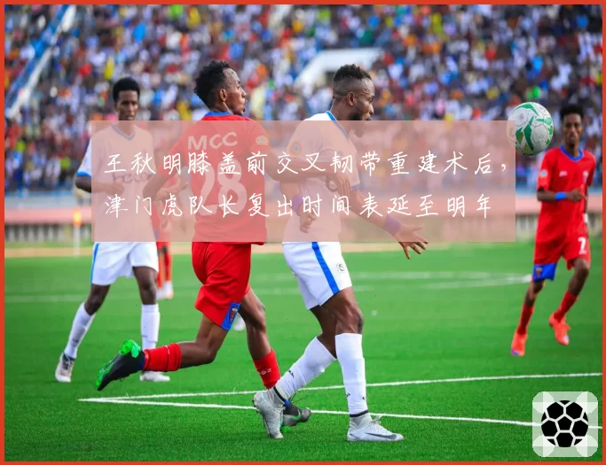 王秋明膝盖前交叉韧带重建术后，津门虎队长复出时间表延至明年