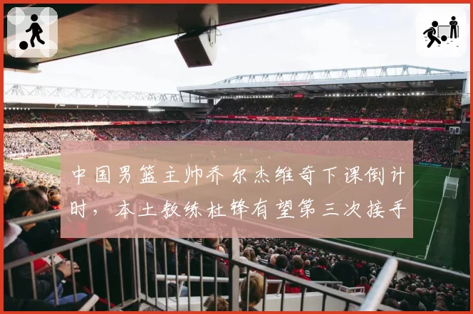 中国男篮主帅乔尔杰维奇下课倒计时，本土教练杜锋有望第三次接手