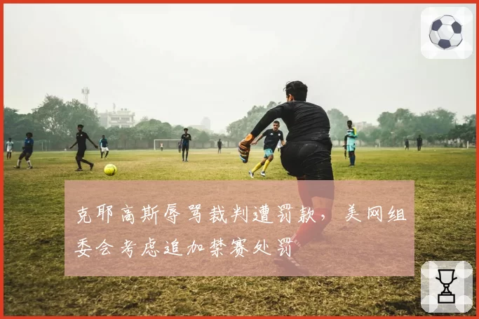 克耶高斯辱骂裁判遭罚款，美网组委会考虑追加禁赛处罚