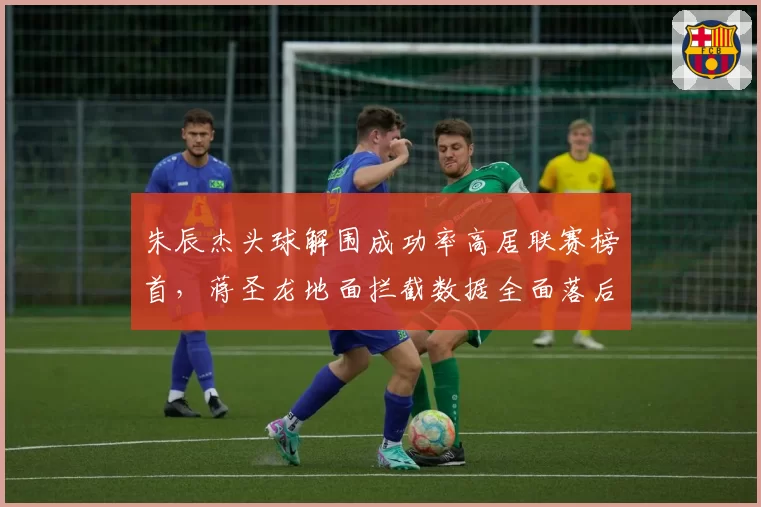 朱辰杰头球解围成功率高居联赛榜首，蒋圣龙地面拦截数据全面落后
