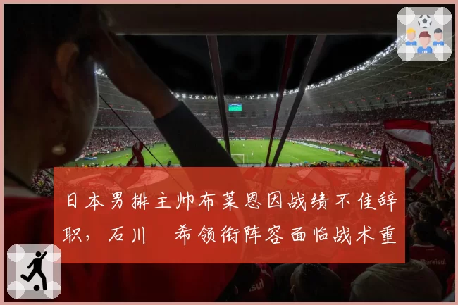 日本男排主帅布莱恩因战绩不佳辞职，石川祐希领衔阵容面临战术重构？