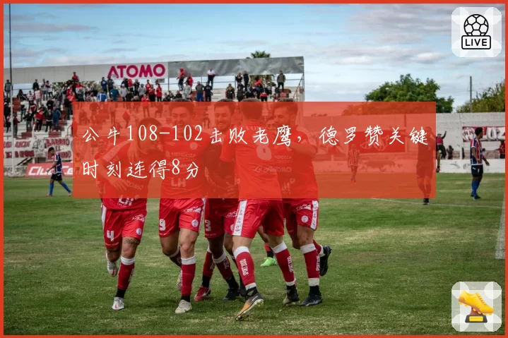 公牛108-102击败老鹰，德罗赞关键时刻连得8分