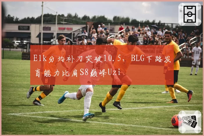Elk分均补刀突破10.5，BLG下路发育能力比肩S8巅峰Uzi