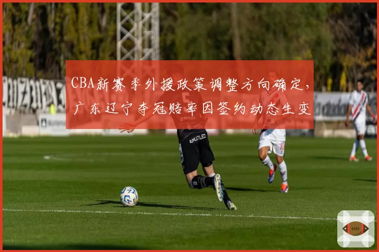 CBA新赛季外援政策调整方向确定，广东辽宁夺冠赔率因签约动态生变