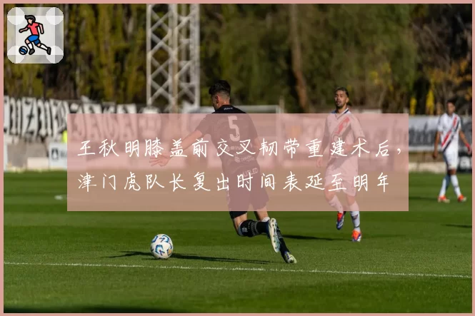 王秋明膝盖前交叉韧带重建术后，津门虎队长复出时间表延至明年