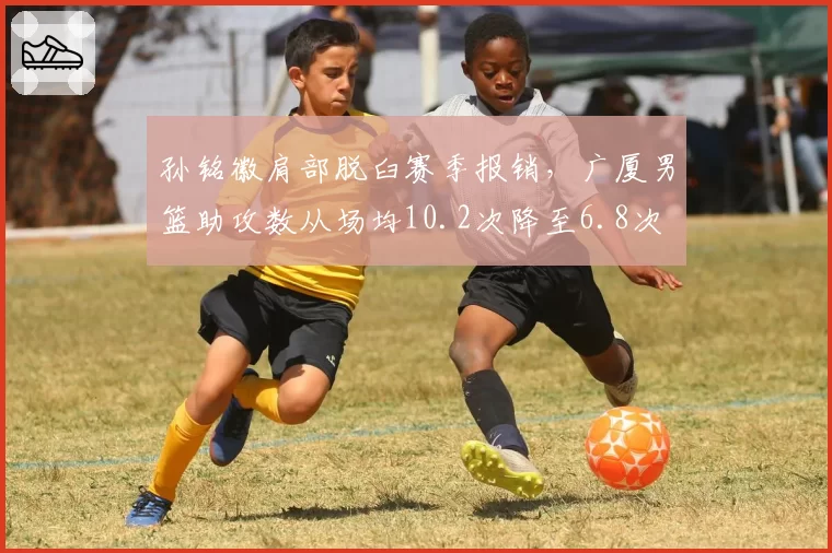 孙铭徽肩部脱臼赛季报销，广厦男篮助攻数从场均10.2次降至6.8次