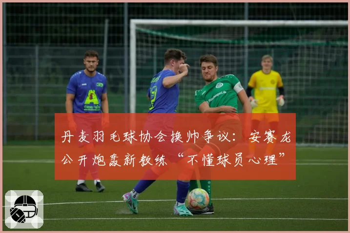 丹麦羽毛球协会换帅争议：安赛龙公开炮轰新教练“不懂球员心理”