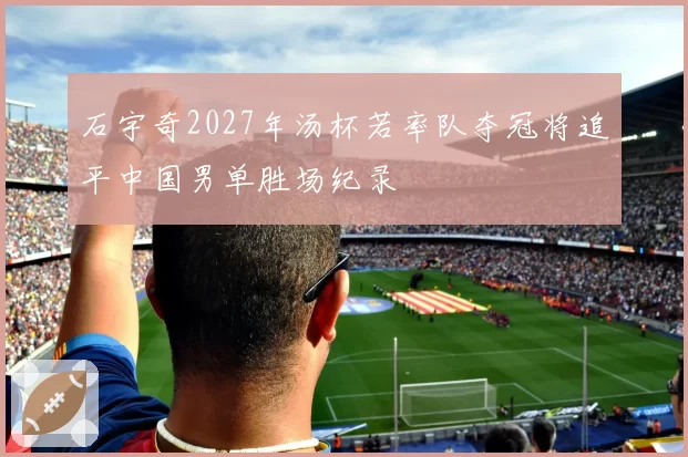 石宇奇2027年汤杯若率队夺冠将追平中国男单胜场纪录