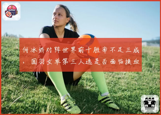 何冰娇对阵世界前十胜率不足三成，国羽女单第三人选是否面临换血？