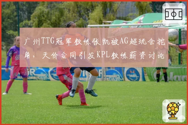 广州TTG冠军教练张凯被AG超玩会挖角，天价合同引发KPL教练薪资讨论