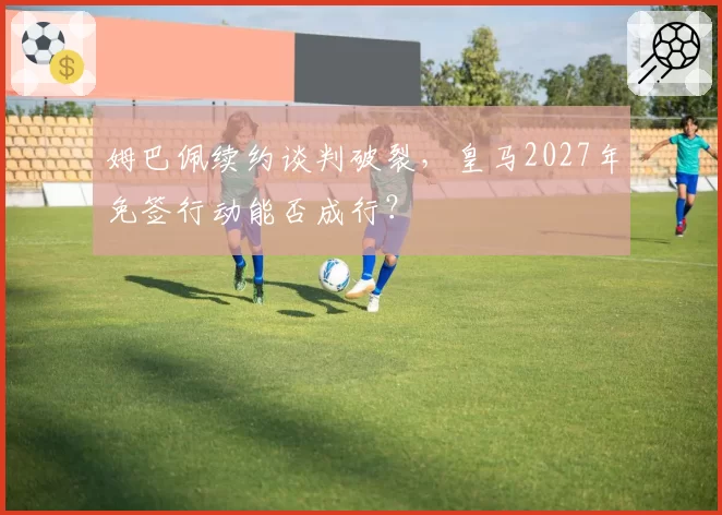 姆巴佩续约谈判破裂，皇马2027年免签行动能否成行？