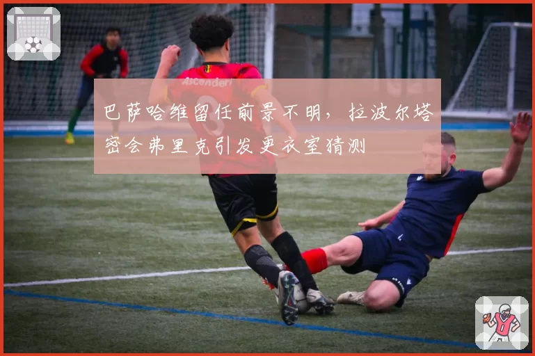 巴萨哈维留任前景不明，拉波尔塔密会弗里克引发更衣室猜测