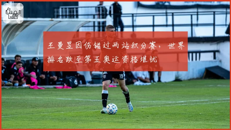 王曼昱因伤错过两站积分赛，世界排名跌至第五奥运资格堪忧