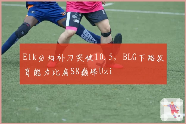 Elk分均补刀突破10.5，BLG下路发育能力比肩S8巅峰Uzi