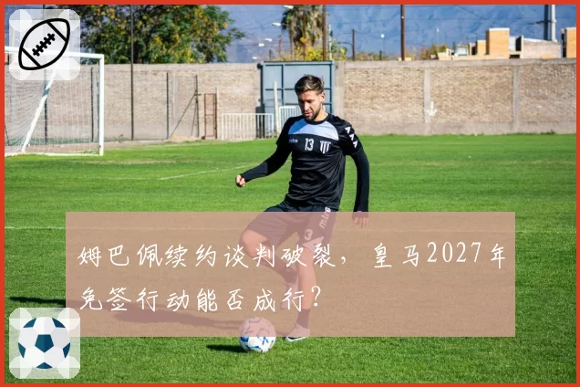 姆巴佩续约谈判破裂，皇马2027年免签行动能否成行？