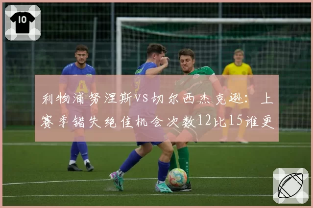利物浦努涅斯vs切尔西杰克逊：上赛季错失绝佳机会次数12比15谁更浪费