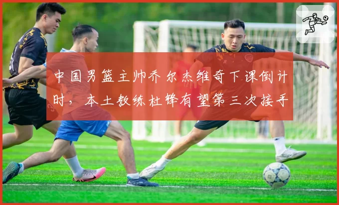 中国男篮主帅乔尔杰维奇下课倒计时，本土教练杜锋有望第三次接手