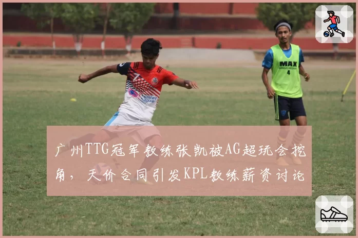 广州TTG冠军教练张凯被AG超玩会挖角，天价合同引发KPL教练薪资讨论